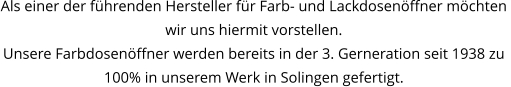 Als einer der führenden Hersteller für Farb- und Lackdosenöffner möchten  wir uns hiermit vorstellen. Unsere Farbdosenöffner werden bereits in der 3. Gerneration seit 1938 zu 100% in unserem Werk in Solingen gefertigt.